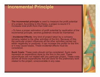 of a project. According to this theory, a project is sound if it
incremental principle, several guidelines should be maintained:
remains related to the other activities of the firm. Because of this,
either negatively or positively. It can increase the profits for the firm
considered.
represent an expenditure done by the firm in the past. These
denote all those expenditures that are done for the preliminary work
Incremental Principle
The incremental principle is used to measure the profit potential
increases total profit more than total cost.
--To have a proper estimation of profit potential by application of the
--Incidental Effects: Any kind of project taken by a company
the particular project influences all the other activities carried out,
or it may cause losses. These incidental effects must be
Sunk Costs: These costs should not be considered. Sunk costs
expenditures are not related with any particular project. These costs
related to the project, unrecoverable in any case.
 