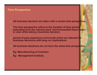 extending from the relevant past* and foreseeable future taken
business decisions with long run implications.
Time Perspective
All business decision are taken with a certain time perspective.
The time perspective refers to the duration of time period
in view while taking a business decision.
period of past experience and trends which are relevant for
All business decisions do not have the same time perspective.
Eg: Manufacturing of Crackers
Eg: Management Institute.
 