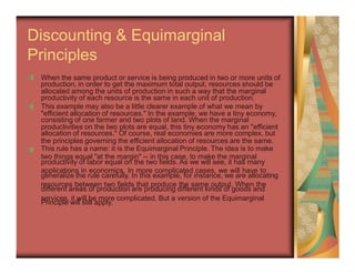 production, in order to get the maximum total output, resources should be
productivity of each resource is the same in each unit of production.
"efficient allocation of resources." In the example, we have a tiny economy,
productivities on the two plots are equal, this tiny economy has an "efficient
the principles governing the efficient allocation of resources are the same.
two things equal "at the margin" -- in this case, to make the marginal
applications in economics. In more complicated cases, we will have to
resources between two fields that produce the same output. When the
services, it will be more complicated. But a version of the Equimarginal
Discounting & Equimarginal
Principles
When the same product or service is being produced in two or more units of
allocated among the units of production in such a way that the marginal
This example may also be a little clearer example of what we mean by
consisting of one farmer and two plots of land. When the marginal
allocation of resources." Of course, real economies are more complex, but
This rule has a name: it is the Equimarginal Principle. The idea is to make
productivity of labor equal on the two fields. As we will see, it has many
generalize the rule carefully. In this example, for instance, we are allocating
different areas of production are producing different kinds of goods and
Principle will still apply.
 