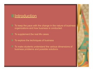 Introduction
To keep the pace with the change in the nature of business
organizations and how business is conducted.
To supplement the real life cases
To explore the techniques of business
To make students understand the various dimensions of
business problems and possible solutions.
 