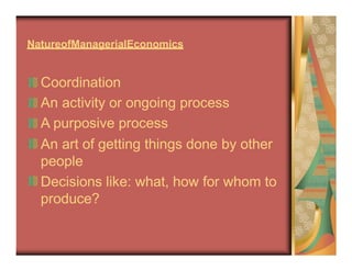 NatureofManagerialEconomics
Coordination
An activity or ongoing process
A purposive process
An art of getting things done by other
people
Decisions like: what, how for whom to
produce?
 