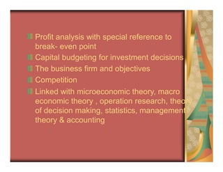 Profit analysis with special reference to
break- even point
Capital budgeting for investment decisions
The business firm and objectives
Competition
Linked with microeconomic theory, macro
economic theory , operation research, theory
of decision making, statistics, management
theory & accounting
 