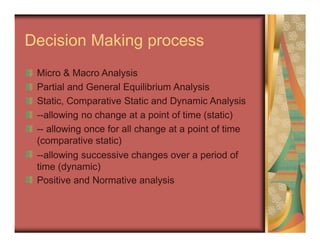 Decision Making process
Micro & Macro Analysis
Partial and General Equilibrium Analysis
Static, Comparative Static and Dynamic Analysis
--allowing no change at a point of time (static)
-- allowing once for all change at a point of time
(comparative static)
--allowing successive changes over a period of
time (dynamic)
Positive and Normative analysis
 