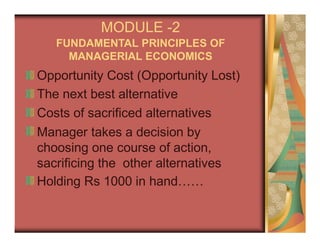 MODULE -2
FUNDAMENTAL PRINCIPLES OF
MANAGERIAL ECONOMICS
Opportunity Cost (Opportunity Lost)
The next best alternative
Costs of sacrificed alternatives
Manager takes a decision by
choosing one course of action,
sacrificing the other alternatives
Holding Rs 1000 in hand……
 