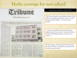 “…is all set to establish another state-of-the-art
English medium free school… the school will have
boarding and lodging facilities on the five acre
campus….”
Excerpts from Tribune, Aug 29, 2014
“Besides having a well-equipped boarding facility,
the school will have a swimming pool, gymnasium
and other sports facilities.”
“The Trust is already running Manav Kalyan Vidya
Mandir, an English medium free school....for the
underprivileged children….for the last three
decades.”
 