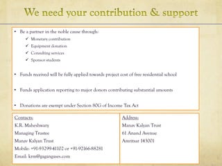 • Be a partner in the noble cause through:
 Monetary contribution
 Equipment donation
 Consulting services
 Sponsor students
• Funds received will be fully applied towards project cost of free residential school
• Funds application reporting to major donors contributing substantial amounts
• Donations are exempt under Section 80G of Income Tax Act
Contacts:
K.R. Maheshwary
Managing Trustee
Manav Kalyan Trust
Mobile: +91-93299-41102 or +91-92166-88281
Email: krm@gagangases.com
Address:
Manav Kalyan Trust
61 Anand Avenue
Amritsar 143001
 