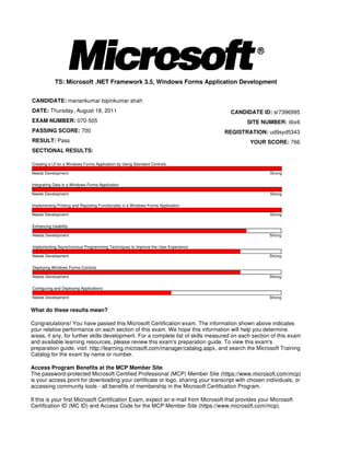 TS: Microsoft .NET Framework 3.5, Windows Forms Application Development


CANDIDATE: manankumar bipinkumar shah
DATE: Thursday, August 18, 2011                                                      CANDIDATE ID: sr7396995
EXAM NUMBER: 070-505                                                                        SITE NUMBER: iibx6
PASSING SCORE: 700                                                                 REGISTRATION: ud9syd5343
RESULT: Pass                                                                                 YOUR SCORE: 766
SECTIONAL RESULTS:

Creating a UI for a Windows Forms Application by Using Standard Controls

Needs Development                                                                                     Strong

Integrating Data in a Windows Forms Application

Needs Development                                                                                     Strong

Implementing Printing and Reporting Functionality in a Windows Forms Application

Needs Development                                                                                     Strong

Enhancing Usability

Needs Development                                                                                     Strong

Implementing Asynchronous Programming Techniques to Improve the User Experience

Needs Development                                                                                     Strong

Deploying Windows Forms Controls

Needs Development                                                                                     Strong

Configuring and Deploying Applications

Needs Development                                                                                     Strong


What do these results mean?

Congratulations! You have passed this Microsoft Certification exam. The information shown above indicates
your relative performance on each section of this exam. We hope this information will help you determine
areas, if any, for further skills development. For a complete list of skills measured on each section of this exam
and available learning resources, please review this exam's preparation guide. To view this exam's
preparation guide, visit: http://learning.microsoft.com/manager/catalog.aspx, and search the Microsoft Training
Catalog for the exam by name or number.

Access Program Benefits at the MCP Member Site
The password-protected Microsoft Certified Professional (MCP) Member Site (https://www.microsoft.com/mcp)
is your access point for downloading your certificate or logo, sharing your transcript with chosen individuals, or
accessing community tools - all benefits of membership in the Microsoft Certification Program.

If this is your first Microsoft Certification Exam, expect an e-mail from Microsoft that provides your Microsoft
Certification ID (MC ID) and Access Code for the MCP Member Site (https://www.microsoft.com/mcp).
 