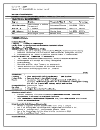Current CTC : 5.5 LPA
Expected CTC : Negotiable (As per company norms)

Notable Accomplishment:
Exceeded Quarterly Sales Target by around 40 percent (Q1- Year 2008)
EDUCATIONAL QUALIFICATIONS:
Degree               Institute                      University/Board       Year         Percentage
                     Indira Institute of Business
MMS(Marketing)                                      University of Mumbai   2009-2011    72.00%
                     Management
B.Sc. (I.T.)         S.K. Somaiya                   University of Mumbai   2004-2007    59.90%
HSC (Science)        S.K. Somaiya                   Mumbai Board           2002-2004    52.33%
SSC                  Model English School           Mumbai Board           2002         72.80%

PROJECT DETAILS :

Summer Project : -
Company         : Financial Technologies
Project Title : Effective Tools For Marketing Communications
Duration        : 2 Months
OBJECTIVES OF THE RESEARCH / STUDY:
   •   Determine the role of Marketing Communications(MARCOM) in contemporary marketing
   •   Determine a framework for making effective MARCOM and IMC management decisions
   •   Critically Analyze IMC concepts to develop a personal view on its role in business
RESPONSIBILITIES AT FINANCIAL TECHNOLOGIES:
   •   Track, review and analyze marketing programs (with Entire Business Knowledge)
   • Designing Event Walk Through and Framing Event Agenda
   •   Location Analysis
   •   Identifying and Short listing Venues as per requirements
   • Sending and confirming invitations and Support PR activities
   • Take care of the Branding Opportunities and Collaterals

                                                                                      Gradu
ation Project : -
Company           : India Media Corp Limited - DNA (IMCL) , Navi Mumbai
Project Title     : Customer Care System (Call Centre)
Details           : Have done a Project for India Media Corp Limited - DNA (IMCL) for
                    Developing a Software Application for Customer Care System (Call Centre)
                    with V.B. 6.0 as Front-End and SQL Server as Back-End.
Responsibilities : Designing and Coding.
Duration          : Two months
Achievement       : Project Extension for Two Months.

Additional Qualification:
   • Currently undergoing a 250-hour comprehensive performance-based Leadership
       Development Programme by Stratecent Consulting.
   • Done a Personality Development Programme (CDP) from Ecole Solitaire with Renowned
       Speaker Mr. Minocher Patel.

Extra Curricular Activities /Achievements:
   •   Member of Corporate Relations Department for Indira Group of Colleges.
   •   Part of the Winning Team for Somaiya Intra College Cricket Tournament in 2007.
   •   Member of Cultural Forum (C.F.) Commitee for Somaiya College.
   •   Part of the Winning Team for Inter School Kho-Kho competition in 2000.
   •   Member of Local Social Youth Forum.

Personal Details :
 