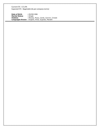 Current CTC : 5.5 LPA
Expected CTC : Negotiable (As per company norms)

Date of Birth       : 05/09/1986
Marital Status      : Single
Hobbies             : Movies, Music, Cards, Carrom, Cricket
Languages Known     : English, Hindi, Gujarati, Marathi
 