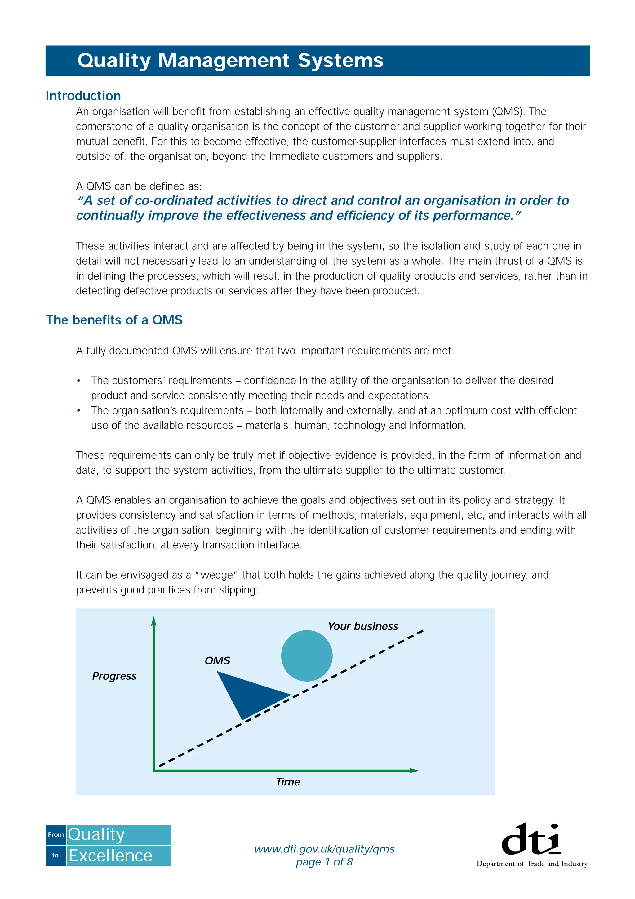 to
From
Excellence
Quality
Introduction
An organisation will beneﬁt from establishing an effective quality management system (QMS). The
cornerstone of a quality organisation is the concept of the customer and supplier working together for their
mutual beneﬁt. For this to become effective, the customer-supplier interfaces must extend into, and
outside of, the organisation, beyond the immediate customers and suppliers.
A QMS can be deﬁned as:
“A set of co-ordinated activities to direct and control an organisation in order to
continually improve the effectiveness and efﬁciency of its performance.”
These activities interact and are affected by being in the system, so the isolation and study of each one in
detail will not necessarily lead to an understanding of the system as a whole. The main thrust of a QMS is
in deﬁning the processes, which will result in the production of quality products and services, rather than in
detecting defective products or services after they have been produced.
The beneﬁts of a QMS
A fully documented QMS will ensure that two important requirements are met:
• The customers’ requirements – conﬁdence in the ability of the organisation to deliver the desired
product and service consistently meeting their needs and expectations.
• The organisation’s requirements – both internally and externally, and at an optimum cost with efﬁcient
use of the available resources – materials, human, technology and information.
These requirements can only be truly met if objective evidence is provided, in the form of information and
data, to support the system activities, from the ultimate supplier to the ultimate customer.
A QMS enables an organisation to achieve the goals and objectives set out in its policy and strategy. It
provides consistency and satisfaction in terms of methods, materials, equipment, etc, and interacts with all
activities of the organisation, beginning with the identiﬁcation of customer requirements and ending with
their satisfaction, at every transaction interface.
It can be envisaged as a “wedge” that both holds the gains achieved along the quality journey, and
prevents good practices from slipping:
Quality Management Systems
Progress
Your business
Time
QMS
www.dti.gov.uk/quality/qms
page 1 of 8
 