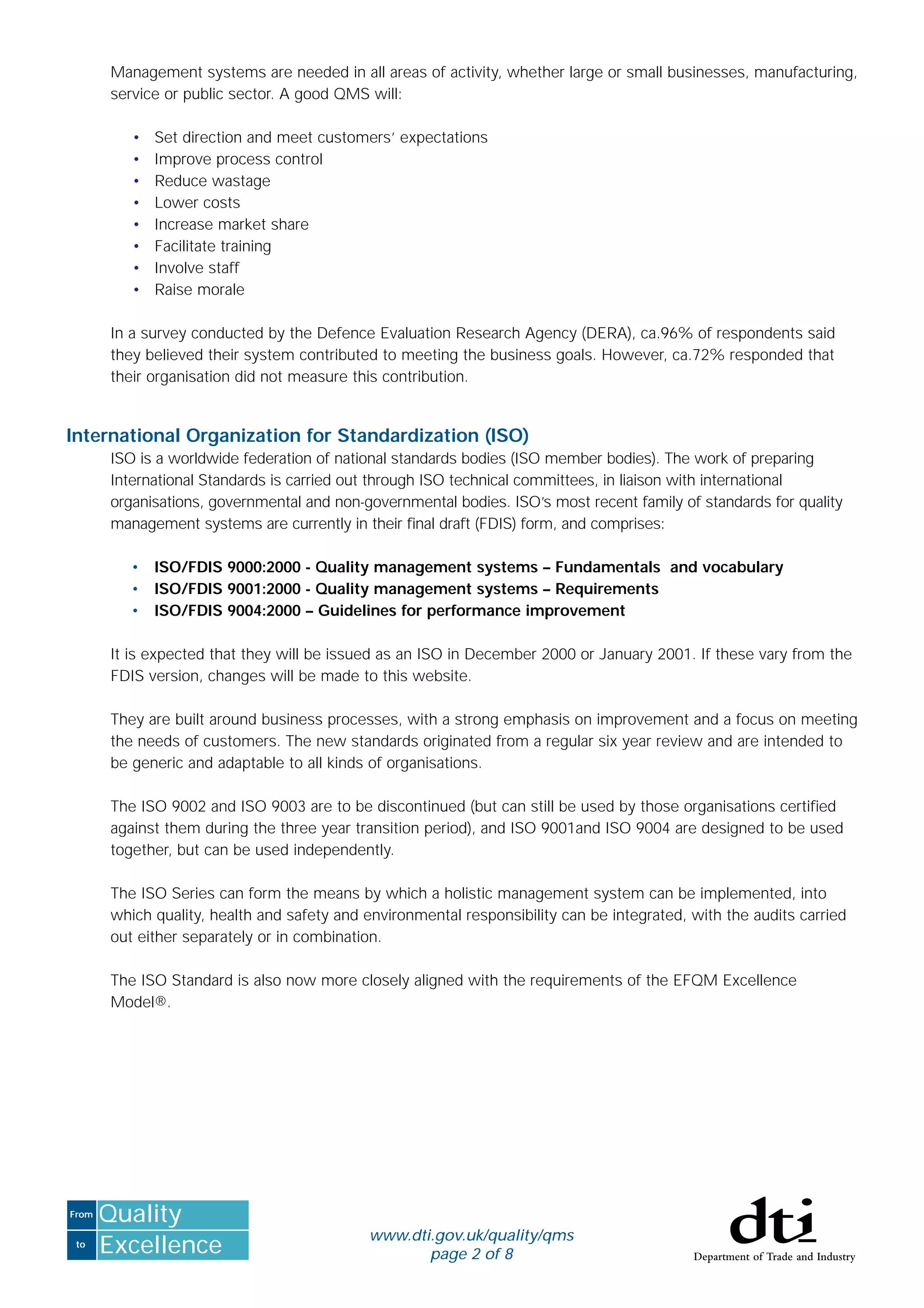 to
From
Excellence
Quality
Management systems are needed in all areas of activity, whether large or small businesses, manufacturing,
service or public sector. A good QMS will:
• Set direction and meet customers’ expectations
• Improve process control
• Reduce wastage
• Lower costs
• Increase market share
• Facilitate training
• Involve staff
• Raise morale
In a survey conducted by the Defence Evaluation Research Agency (DERA), ca.96% of respondents said
they believed their system contributed to meeting the business goals. However, ca.72% responded that
their organisation did not measure this contribution.
International Organization for Standardization (ISO)
ISO is a worldwide federation of national standards bodies (ISO member bodies). The work of preparing
International Standards is carried out through ISO technical committees, in liaison with international
organisations, governmental and non-governmental bodies. ISO’s most recent family of standards for quality
management systems are currently in their ﬁnal draft (FDIS) form, and comprises:
• ISO/FDIS 9000:2000 - Quality management systems – Fundamentals and vocabulary
• ISO/FDIS 9001:2000 - Quality management systems – Requirements
• ISO/FDIS 9004:2000 – Guidelines for performance improvement
It is expected that they will be issued as an ISO in December 2000 or January 2001. If these vary from the
FDIS version, changes will be made to this website.
They are built around business processes, with a strong emphasis on improvement and a focus on meeting
the needs of customers. The new standards originated from a regular six year review and are intended to
be generic and adaptable to all kinds of organisations.
The ISO 9002 and ISO 9003 are to be discontinued (but can still be used by those organisations certiﬁed
against them during the three year transition period), and ISO 9001and ISO 9004 are designed to be used
together, but can be used independently.
The ISO Series can form the means by which a holistic management system can be implemented, into
which quality, health and safety and environmental responsibility can be integrated, with the audits carried
out either separately or in combination.
The ISO Standard is also now more closely aligned with the requirements of the EFQM Excellence
Model®.
www.dti.gov.uk/quality/qms
page 2 of 8
 