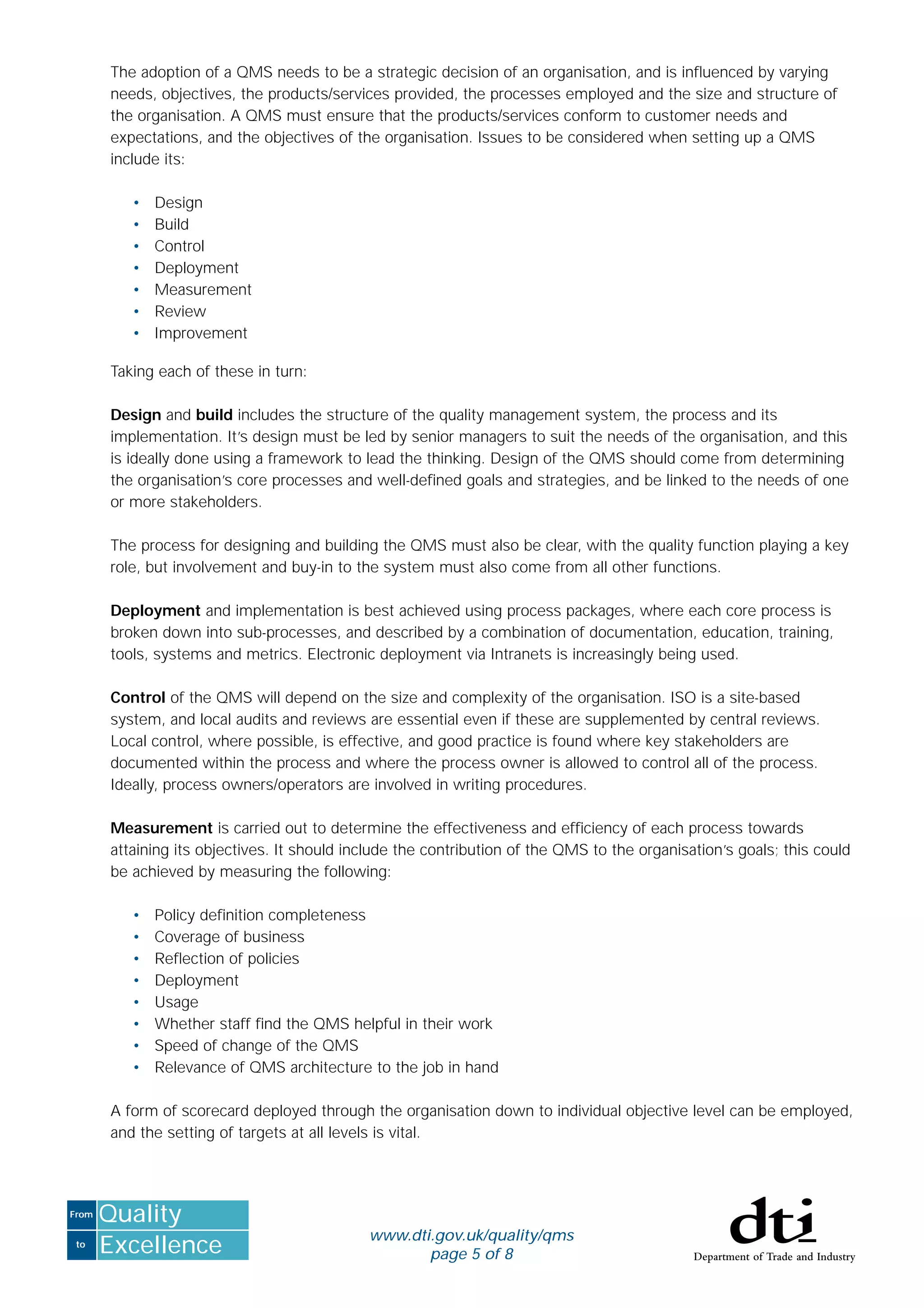 to
From
Excellence
Quality
www.dti.gov.uk/quality/qms
page 5 of 8
The adoption of a QMS needs to be a strategic decision of an organisation, and is inﬂuenced by varying
needs, objectives, the products/services provided, the processes employed and the size and structure of
the organisation. A QMS must ensure that the products/services conform to customer needs and
expectations, and the objectives of the organisation. Issues to be considered when setting up a QMS
include its:
• Design
• Build
• Control
• Deployment
• Measurement
• Review
• Improvement
Taking each of these in turn:
Design and build includes the structure of the quality management system, the process and its
implementation. It’s design must be led by senior managers to suit the needs of the organisation, and this
is ideally done using a framework to lead the thinking. Design of the QMS should come from determining
the organisation’s core processes and well-deﬁned goals and strategies, and be linked to the needs of one
or more stakeholders.
The process for designing and building the QMS must also be clear, with the quality function playing a key
role, but involvement and buy-in to the system must also come from all other functions.
Deployment and implementation is best achieved using process packages, where each core process is
broken down into sub-processes, and described by a combination of documentation, education, training,
tools, systems and metrics. Electronic deployment via Intranets is increasingly being used.
Control of the QMS will depend on the size and complexity of the organisation. ISO is a site-based
system, and local audits and reviews are essential even if these are supplemented by central reviews.
Local control, where possible, is effective, and good practice is found where key stakeholders are
documented within the process and where the process owner is allowed to control all of the process.
Ideally, process owners/operators are involved in writing procedures.
Measurement is carried out to determine the effectiveness and efﬁciency of each process towards
attaining its objectives. It should include the contribution of the QMS to the organisation’s goals; this could
be achieved by measuring the following:
• Policy deﬁnition completeness
• Coverage of business
• Reﬂection of policies
• Deployment
• Usage
• Whether staff ﬁnd the QMS helpful in their work
• Speed of change of the QMS
• Relevance of QMS architecture to the job in hand
A form of scorecard deployed through the organisation down to individual objective level can be employed,
and the setting of targets at all levels is vital.
 