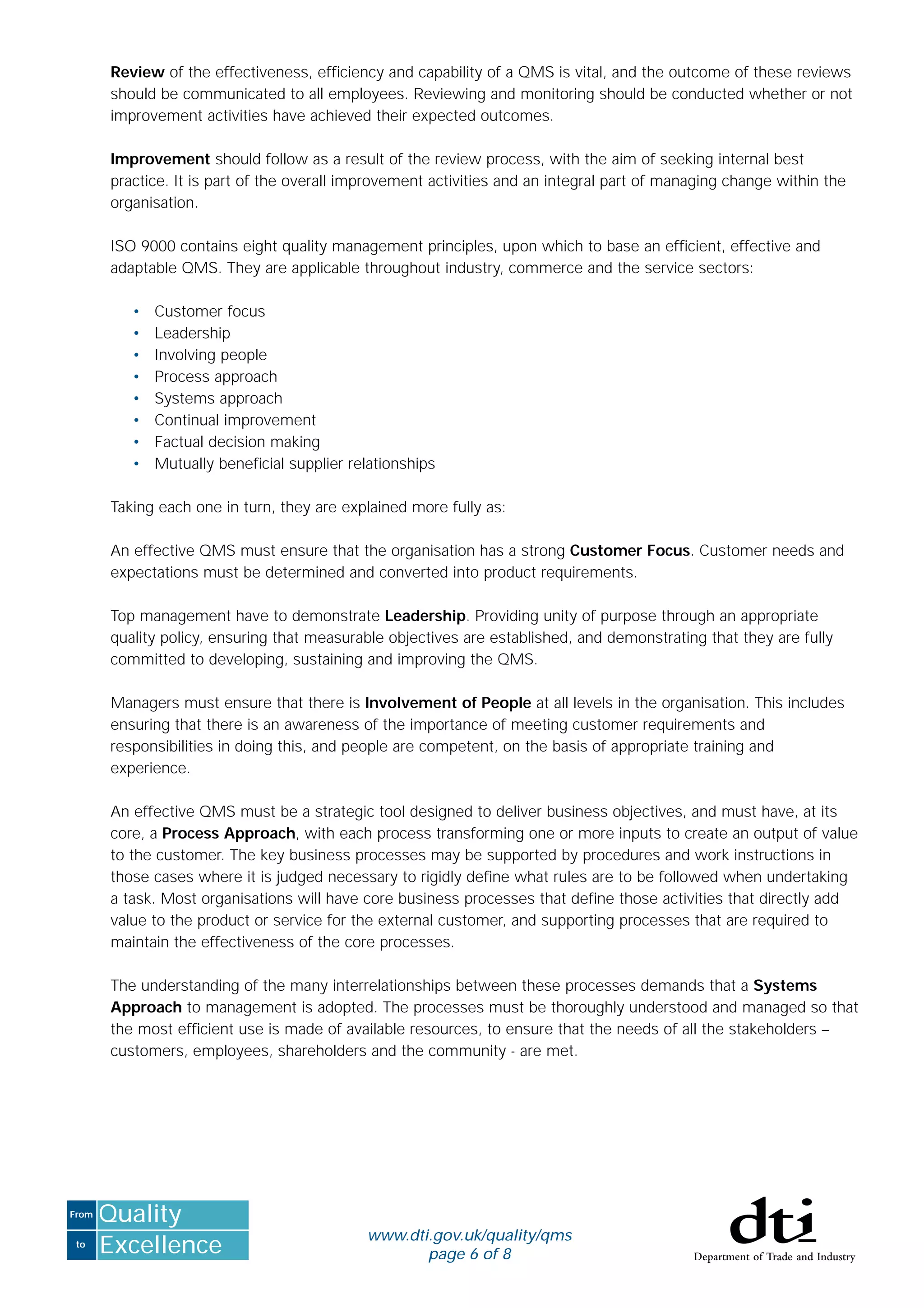 to
From
Excellence
Quality
www.dti.gov.uk/quality/qms
page 6 of 8
Review of the effectiveness, efﬁciency and capability of a QMS is vital, and the outcome of these reviews
should be communicated to all employees. Reviewing and monitoring should be conducted whether or not
improvement activities have achieved their expected outcomes.
Improvement should follow as a result of the review process, with the aim of seeking internal best
practice. It is part of the overall improvement activities and an integral part of managing change within the
organisation.
ISO 9000 contains eight quality management principles, upon which to base an efﬁcient, effective and
adaptable QMS. They are applicable throughout industry, commerce and the service sectors:
• Customer focus
• Leadership
• Involving people
• Process approach
• Systems approach
• Continual improvement
• Factual decision making
• Mutually beneﬁcial supplier relationships
Taking each one in turn, they are explained more fully as:
An effective QMS must ensure that the organisation has a strong Customer Focus. Customer needs and
expectations must be determined and converted into product requirements.
Top management have to demonstrate Leadership. Providing unity of purpose through an appropriate
quality policy, ensuring that measurable objectives are established, and demonstrating that they are fully
committed to developing, sustaining and improving the QMS.
Managers must ensure that there is Involvement of People at all levels in the organisation. This includes
ensuring that there is an awareness of the importance of meeting customer requirements and
responsibilities in doing this, and people are competent, on the basis of appropriate training and
experience.
An effective QMS must be a strategic tool designed to deliver business objectives, and must have, at its
core, a Process Approach, with each process transforming one or more inputs to create an output of value
to the customer. The key business processes may be supported by procedures and work instructions in
those cases where it is judged necessary to rigidly deﬁne what rules are to be followed when undertaking
a task. Most organisations will have core business processes that deﬁne those activities that directly add
value to the product or service for the external customer, and supporting processes that are required to
maintain the effectiveness of the core processes.
The understanding of the many interrelationships between these processes demands that a Systems
Approach to management is adopted. The processes must be thoroughly understood and managed so that
the most efﬁcient use is made of available resources, to ensure that the needs of all the stakeholders –
customers, employees, shareholders and the community - are met.
 