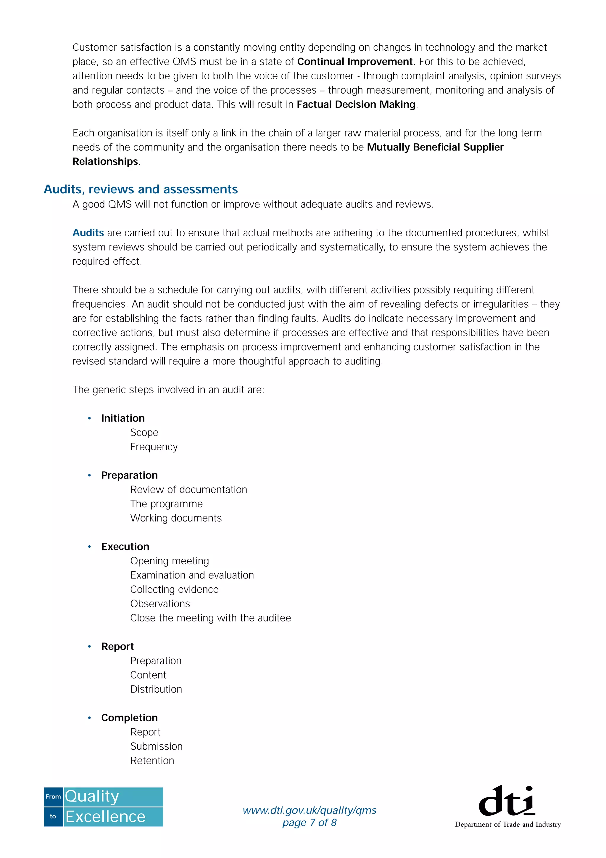to
From
Excellence
Quality
www.dti.gov.uk/quality/qms
page 7 of 8
Customer satisfaction is a constantly moving entity depending on changes in technology and the market
place, so an effective QMS must be in a state of Continual Improvement. For this to be achieved,
attention needs to be given to both the voice of the customer - through complaint analysis, opinion surveys
and regular contacts – and the voice of the processes – through measurement, monitoring and analysis of
both process and product data. This will result in Factual Decision Making.
Each organisation is itself only a link in the chain of a larger raw material process, and for the long term
needs of the community and the organisation there needs to be Mutually Beneﬁcial Supplier
Relationships.
Audits, reviews and assessments
A good QMS will not function or improve without adequate audits and reviews.
Audits are carried out to ensure that actual methods are adhering to the documented procedures, whilst
system reviews should be carried out periodically and systematically, to ensure the system achieves the
required effect.
There should be a schedule for carrying out audits, with different activities possibly requiring different
frequencies. An audit should not be conducted just with the aim of revealing defects or irregularities – they
are for establishing the facts rather than ﬁnding faults. Audits do indicate necessary improvement and
corrective actions, but must also determine if processes are effective and that responsibilities have been
correctly assigned. The emphasis on process improvement and enhancing customer satisfaction in the
revised standard will require a more thoughtful approach to auditing.
The generic steps involved in an audit are:
• Initiation
Scope
Frequency
• Preparation
Review of documentation
The programme
Working documents
• Execution
Opening meeting
Examination and evaluation
Collecting evidence
Observations
Close the meeting with the auditee
• Report
Preparation
Content
Distribution
• Completion
Report
Submission
Retention
 