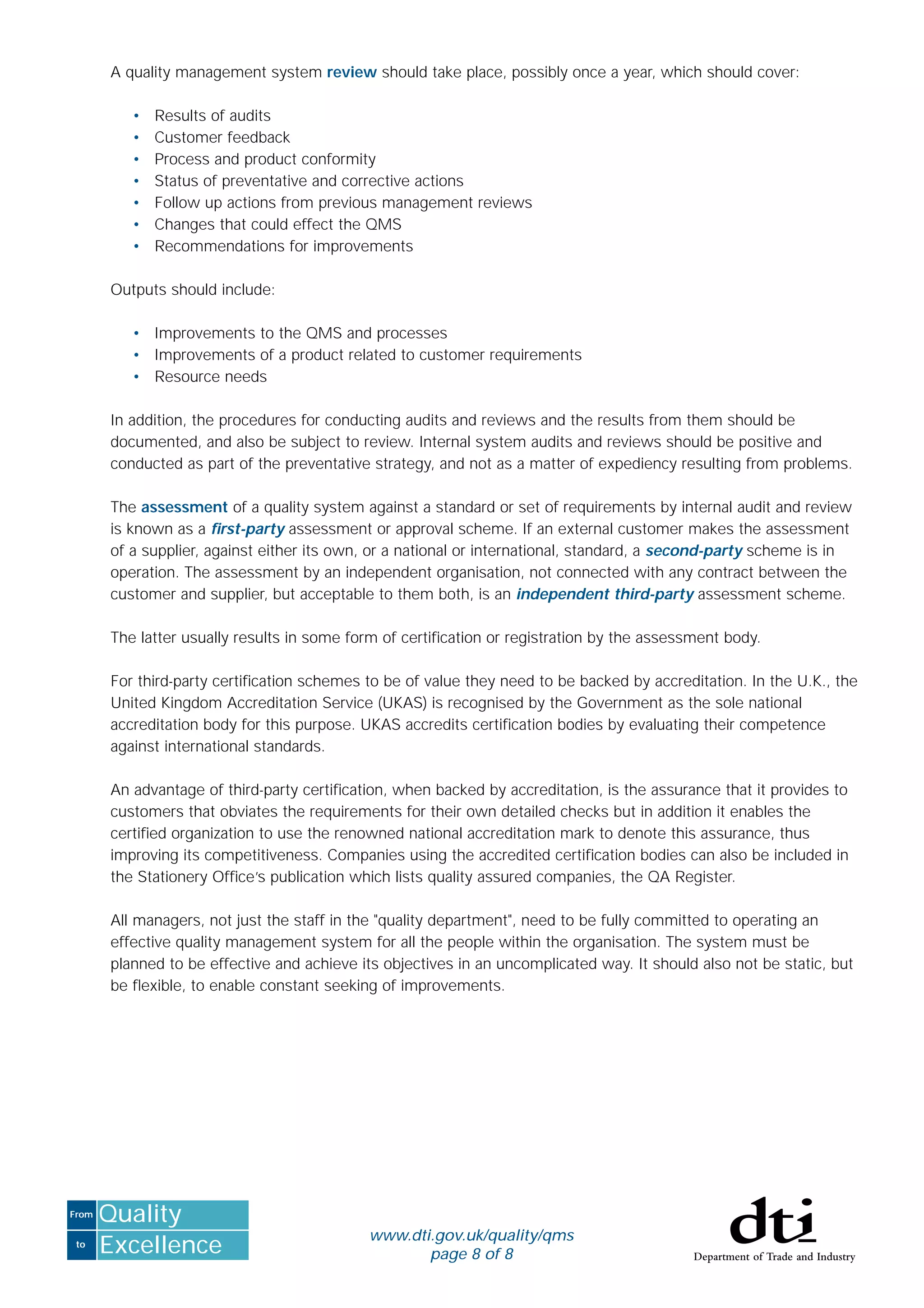 to
From
Excellence
Quality
www.dti.gov.uk/quality/qms
page 8 of 8
A quality management system review should take place, possibly once a year, which should cover:
• Results of audits
• Customer feedback
• Process and product conformity
• Status of preventative and corrective actions
• Follow up actions from previous management reviews
• Changes that could effect the QMS
• Recommendations for improvements
Outputs should include:
• Improvements to the QMS and processes
• Improvements of a product related to customer requirements
• Resource needs
In addition, the procedures for conducting audits and reviews and the results from them should be
documented, and also be subject to review. Internal system audits and reviews should be positive and
conducted as part of the preventative strategy, and not as a matter of expediency resulting from problems.
The assessment of a quality system against a standard or set of requirements by internal audit and review
is known as a ﬁrst-party assessment or approval scheme. If an external customer makes the assessment
of a supplier, against either its own, or a national or international, standard, a second-party scheme is in
operation. The assessment by an independent organisation, not connected with any contract between the
customer and supplier, but acceptable to them both, is an independent third-party assessment scheme.
The latter usually results in some form of certiﬁcation or registration by the assessment body.
For third-party certiﬁcation schemes to be of value they need to be backed by accreditation. In the U.K., the
United Kingdom Accreditation Service (UKAS) is recognised by the Government as the sole national
accreditation body for this purpose. UKAS accredits certiﬁcation bodies by evaluating their competence
against international standards.
An advantage of third-party certiﬁcation, when backed by accreditation, is the assurance that it provides to
customers that obviates the requirements for their own detailed checks but in addition it enables the
certiﬁed organization to use the renowned national accreditation mark to denote this assurance, thus
improving its competitiveness. Companies using the accredited certiﬁcation bodies can also be included in
the Stationery Ofﬁce’s publication which lists quality assured companies, the QA Register.
All managers, not just the staff in the "quality department", need to be fully committed to operating an
effective quality management system for all the people within the organisation. The system must be
planned to be effective and achieve its objectives in an uncomplicated way. It should also not be static, but
be ﬂexible, to enable constant seeking of improvements.
 