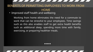 BENEFITS OF PERMITTING EMPLOYEES TO WORK FROM
HOME
• Improved staff health and wellbeing
Working from home eliminates the need for a commute to
work that can be stressful to your employees. Time savings
such as this also enables staff to get extra health benefits
such as additional sleep, spending more time with family,
exercising, or preparing healthier meals.
 
