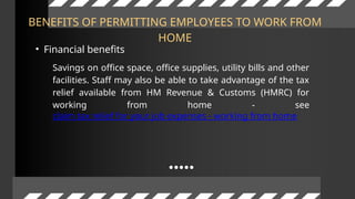 BENEFITS OF PERMITTING EMPLOYEES TO WORK FROM
HOME
• Financial benefits
Savings on office space, office supplies, utility bills and other
facilities. Staff may also be able to take advantage of the tax
relief available from HM Revenue & Customs (HMRC) for
working from home - see
claim tax relief for your job expenses - working from home
 