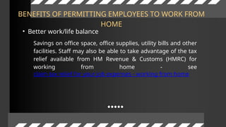 BENEFITS OF PERMITTING EMPLOYEES TO WORK FROM
HOME
• Better work/life balance
Savings on office space, office supplies, utility bills and other
facilities. Staff may also be able to take advantage of the tax
relief available from HM Revenue & Customs (HMRC) for
working from home - see
claim tax relief for your job expenses - working from home
 