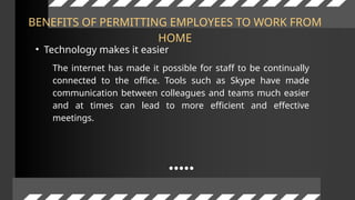 BENEFITS OF PERMITTING EMPLOYEES TO WORK FROM
HOME
• Technology makes it easier
The internet has made it possible for staff to be continually
connected to the office. Tools such as Skype have made
communication between colleagues and teams much easier
and at times can lead to more efficient and effective
meetings.
 