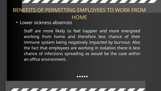 BENEFITS OF PERMITTING EMPLOYEES TO WORK FROM
HOME
• Lower sickness absences
Staff are more likely to feel happier and more energised
working from home and therefore less chance of their
immune system being negatively impacted by burnout. Also
the fact that employees are working in isolation there is less
chance of infections spreading as would be the case within
an office environment.
 