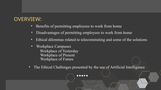 OVERVIEW:
• Benefits of permitting employees to work from home
• Disadvantages of permitting employees to work from home
• Ethical dilemmas related to telecommuting and some of the solutions
• Workplace Campuses
Workplace of Yesterday
Workplace of Present
Workplace of Future
• The Ethical Challenges presented by the use of Artificial Intelligence
 