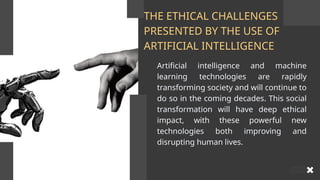 THE ETHICAL CHALLENGES
PRESENTED BY THE USE OF
ARTIFICIAL INTELLIGENCE
Artificial intelligence and machine
learning technologies are rapidly
transforming society and will continue to
do so in the coming decades. This social
transformation will have deep ethical
impact, with these powerful new
technologies both improving and
disrupting human lives.
 