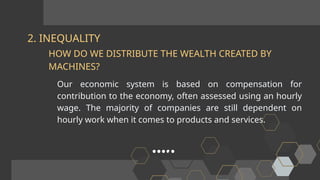 2. INEQUALITY
Our economic system is based on compensation for
contribution to the economy, often assessed using an hourly
wage. The majority of companies are still dependent on
hourly work when it comes to products and services.
HOW DO WE DISTRIBUTE THE WEALTH CREATED BY
MACHINES?
 