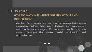 3. HUMANITY
Machines have transformed the way we communicate, access
information, perform tasks, make decisions, and maintain our
health. While these changes offer numerous benefits, they also
present challenges that require careful consideration and
responsible use.
HOW DO MACHINES AFFECT OUR BEHAVIOUR AND
INTERACTION?
 