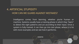 4. ARTIFICIAL STUPIDITY
Intelligence comes from learning, whether you’re human or
machine. Systems usually have a training phase in which they "learn"
to detect the right patterns and act according to their input. Once a
system is fully trained, it can then go into test phase, where it is hit
with more examples and we see how it performs.
HOW CAN WE GUARD AGAINST MISTAKES?
 