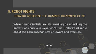 9. ROBOT RIGHTS
While neuroscientists are still working on unlocking the
secrets of conscious experience, we understand more
about the basic mechanisms of reward and aversion.
HOW DO WE DEFINE THE HUMANE TREATMENT OF AI?
 