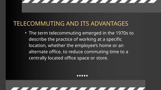 • The term telecommuting emerged in the 1970s to
describe the practice of working at a specific
location, whether the employee’s home or an
alternate office, to reduce commuting time to a
centrally located office space or store.
TELECOMMUTING AND ITS ADVANTAGES
 