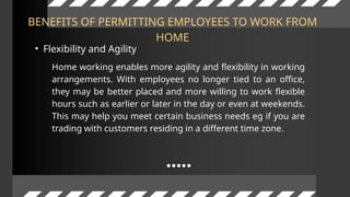 BENEFITS OF PERMITTING EMPLOYEES TO WORK FROM
HOME
• Flexibility and Agility
Home working enables more agility and flexibility in working
arrangements. With employees no longer tied to an office,
they may be better placed and more willing to work flexible
hours such as earlier or later in the day or even at weekends.
This may help you meet certain business needs eg if you are
trading with customers residing in a different time zone.
 