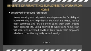 BENEFITS OF PERMITTING EMPLOYEES TO WORK FROM
HOME
• Improved employee retention
Home working can help retain employees as the flexibility of
home working can help them meet childcare needs, reduce
their commute and enable them to fit their work around
their personal life. Being allowed to work from home, staff
will also feel increased levels of trust from their employer,
which can contribute greatly to staff loyalty.
 
