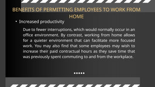 BENEFITS OF PERMITTING EMPLOYEES TO WORK FROM
HOME
• Increased productivity
Due to fewer interruptions, which would normally occur in an
office environment. By contrast, working from home allows
for a quieter environment that can facilitate more focused
work. You may also find that some employees may wish to
increase their paid contractual hours as they save time that
was previously spent commuting to and from the workplace.
 