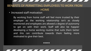 BENEFITS OF PERMITTING EMPLOYEES TO WORK FROM
HOME
• Increased staff motivation
By working from home staff will feel more trusted by their
employer as the working relationship isn't as closely
monitored and employees are allowed a degree of autonomy
to get on with their work. Staff will also be happier
developing a home working routine that suits them better
and this can contribute towards them feeling more
motivated to give their best.
 