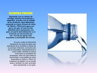ESTUDIOS PREVIOS
    Siguiendo con su misión de
  entregar diseños innovadores y
 elegantes, acordes con la calidad
  de su producto, Agua Manantial
presenta su nuevo envase de vidrio
  de 300ml y 750ml para agua con
    gas y sin gas, el cual ha sido
   diseñado para representar una
gota, el cual le dará distinción a un
    producto ya reconocido por
     ser una de las aguas más
exquisitas y premiadas del mundo.

          El nuevo estilo de Manantial
    representa una gota de agua que
 desciende de la montaña a través de
  su proceso milenario, conocido solo
  por la naturaleza. Adicionalmente al
        nuevo estilo, también la marca
           evoluciona su portafolio de
    empaques, esta vez para darle la
    bienvenida a una botella de vidrio
      disponible en 300ml y 750ml. El
    empaque de plástico no se queda
    atrás y también ha sido renovado
          para representar a una gota.
 