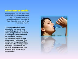 ESTRATEGIA DE DISEÑO
-Los empaques han sido diseñados
 para exaltar su calidad y excelente
       sabor, que ha sido premiado
 internacionalmente, y reconoce al
   Agua Manantial como una de las
                mejores del mundo.

- El agua MANANTIAL, es la
única de las marcas de agua
embotellada que proviene de la
fuente, es agua natural envasada
en su origen. Esto quiere decir
que no ha sido sometida
a tratamientos químicos y es
baja en sales y minerales. Esto
permite que el organismo libere
mas fácilmente las “impurezas”
del cuerpo – creando así un
efecto de desintoxicación que
beneficia tanto a nivel físico
como mental.
 