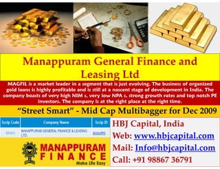 Manappuram General Finance and
                 Leasing Ltd
  MAGFIL is a market leader in a segment that is just evolving. The business of organized
 gold loans is highly profitable and is still at a nascent stage of development in India. The
company boasts of very high NIM s, very low NPA s, strong growth rates and top notch PE
               investors. The company is at the right place at the right time.

      “Street Smart” - Mid Cap Multibagger for Dec 2009
                                               HBJ Capital, India
                                               Web: www.hbjcapital.com
                                               Mail: Info@hbjcapital.com
                                               Call: +91 98867 36791
 