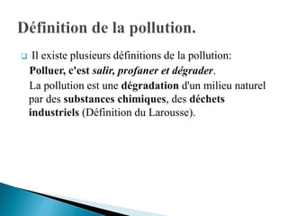  Il existe plusieurs définitions de la pollution:
Polluer, c'est salir, profaner et dégrader.
La pollution est une dégradation d'un milieu naturel
par des substances chimiques, des déchets
industriels (Définition du Larousse).
 