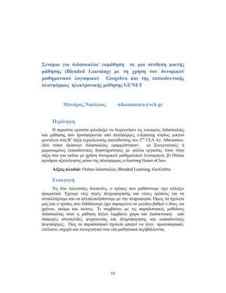 [1]
Σενάριο για διδασκαλία/ εκμάθηση σε μια σύνθεση μικτής
μάθησης (Blended Learning) με τη χρήση του δυναμικού
μαθηματικού λογισμικού Geogebra και της εκπαιδευτικής
πλατφόρμας ηλεκτρονικής μάθησης GUNET
Μανάρας Νικόλαος nikomanara@sch.gr
Περίληψη
Η παρούσα εργασία φιλοδοξεί να διερευνήσει τις ευκαιρίες διδασκαλίας
και μάθησης που προσφέρονται από πλατφόρμες e-learning κυρίως μικτού
μοντέλου στη Β’ τάξη τεχνολογικής κατεύθυνσης του 2ου
ΓΕΛ Αγ. Αθανασίου.
Δύο τύποι δράσεων διδασκαλίας εφαρμόστηκαν: α) Συνεργατικές ή
μεμονωμένες εκπαιδευτικές δραστηριότητες με φύλλα εργασίας τόσο στην
τάξη όσο και online με χρήση δυναμικού μαθηματικού λογισμικού, β) Online
κριτήρια αξιολόγησης μέσω της πλατφόρμας e-learning Gunet eClass.
Λέξεις κλειδιά: Online διδασκαλία, Blended Learning, GeoGebra.
Εισαγωγή
Τις δύο τελευταίες δεκαετίες, ο τρόπος που μαθαίνουμε έχει αλλάξει
δραματικά. Έχουμε νέες πηγές πληροφόρησης και νέους τρόπους για να
ανταλλάξουμε και να αλληλεπιδράσουμε με την πληροφορία. Όμως τα σχολεία
μας και ο τρόπος που διδάσκουμε έχει παραμείνει σε μεγάλο βαθμό ο ίδιος για
χρόνια, ακόμα και αιώνες. Τι συμβαίνει με τις παραδοσιακές μεθόδους
διδασκαλίας όταν η μάθηση πλέον λαμβάνει χώρα και διαδικτυακά, από
διάφορες ιστοσελίδες ψυχαγωγίας και πληροφόρησης και εκπαιδευτικές
πλατφόρμες; Πώς το παραδοσιακό σχολείο μπορεί να γίνει πρωτοποριακό,
ευέλικτο, ισχυρό και συνεργατικό στα νέα μαθησιακά περιβάλλοντα;
 