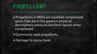 PROPELLENT
Propellants in MDIs are liquefied compressed
gases that are in the gaseous phase at
atmospheric pressure,but form liquids when
compressed.
Commonly used propellants.
Damage to ozone layer.
 