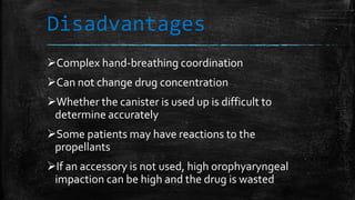 Disadvantages
Complex hand-breathing coordination
Can not change drug concentration
Whether the canister is used up is difficult to
determine accurately
Some patients may have reactions to the
propellants
If an accessory is not used, high orophyaryngeal
impaction can be high and the drug is wasted
 