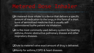Metered Dose Inhaler
A metered-dose inhaler is a device that delivers a specific
amount of medication to the lungs,in this form of a short
burst of aerosolized medicine that is usually self-
administered bythe patient via inhalation.
It is the most commonly used delivery system for treating
asthma,chronic obstructive pulmonary disease and other
respiratory diseases.
Dute to metered valve exact amount of drug is delivered.
Mainly for asthma,COPD & heart diseases.
 