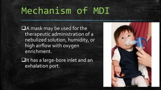 Mechanism of MDI
A mask may be used for the
therapeutic administration of a
nebulized solution, humidity, or
high airflow with oxygen
enrichment.
It has a large-bore inlet and an
exhalation port.
 