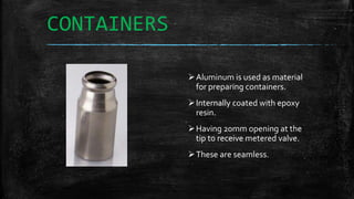 CONTAINERS
Aluminum is used as material
for preparing containers.
Internally coated with epoxy
resin.
Having 20mm opening at the
tip to receive metered valve.
These are seamless.
 