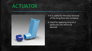 ACTUATOR
It is useful for the easy removal
of the drug from the container.
Used for applying drug on a
particular site which we
desired.
 