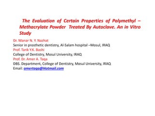 The Evaluation of Certain Properties of Polymethyl –
Methacrylate Powder Treated By Autoclave. An in Vitro
Study •
Dr. Manar N. Y. Nazhat
Senior in prosthetic dentistry, Al-Salam hospital –Mosul, IRAQ
Prof. Tarik Y.K. Bashi
College of Dentistry, Mosul University, IRAQ
Prof. Dr. Amer A. Taqa
DBS. Department, College of Dentistry, Mosul University, IRAQ
Email: amertaqa@Hotmail.com
 