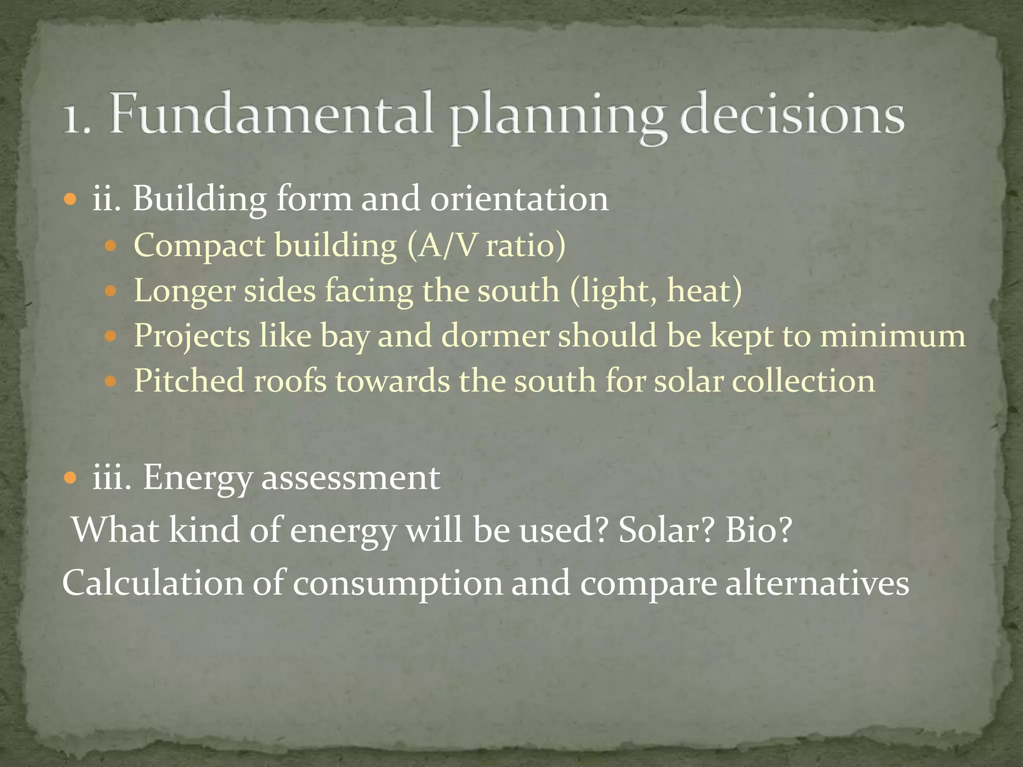  ii. Building form and orientation
 Compact building (A/V ratio)
 Longer sides facing the south (light, heat)
 Projects like bay and dormer should be kept to minimum
 Pitched roofs towards the south for solar collection
 iii. Energy assessment
What kind of energy will be used? Solar? Bio?
Calculation of consumption and compare alternatives
 