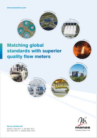www.manasmicro.com
Matching global
standards with superior
quality ow meters
We are certified with
ISO/IEC 17025:2017 ISO 9001:2015
|
ISO 14001:2015 OHSAS 45001:2018
|
atm
re
t e
t n
n t
e p
u la

f n
E ts
tre
e a
g t
a m
w e
e n
S t plants
ate
W r supply sche
m
e
s
Steel Industry
gar I
u n
S dustry and
d
i
s
t
i
l
l
e
r
y
Food and bevera
g
e
s
Pulp and paper
ical a
m
e n
h d
C pharmac
e
u
t
i
c
a
l
 