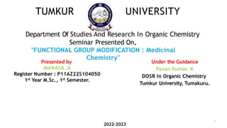 TUMKUR UNIVERSITY
Department Of Studies And Research In Organic Chemistry
Seminar Presented On,
"FUNCTIONAL GROUP MODIFICATION : Medicinal
Chemistry"
Under the Guidance
Pavan Kumar. K
DOSR In Organic Chemistry
Tumkur University, Tumakuru.
Presented by
MANASA .A
Register Number : P11AZ22S104050
1st Year M.Sc., 1st Semester.
2022-2023
1
 